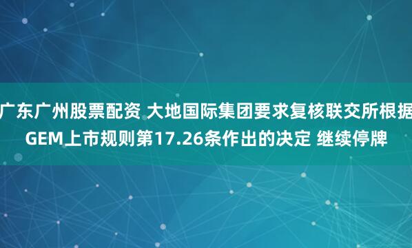 广东广州股票配资 大地国际集团要求复核联交所根据GEM上市规则第17.26条作出的决定 继续停牌