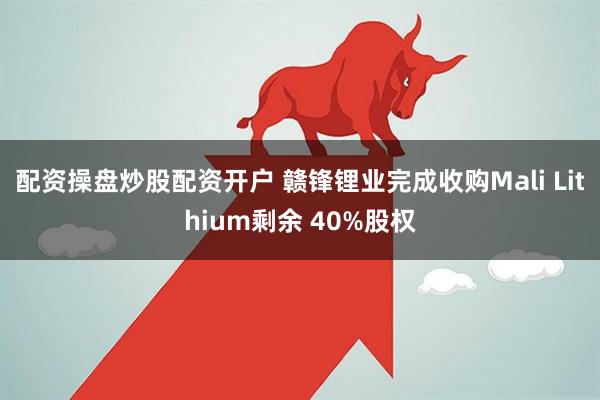 配资操盘炒股配资开户 赣锋锂业完成收购Mali Lithium剩余 40%股权