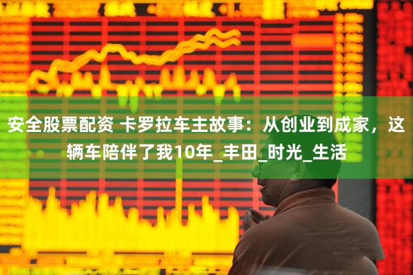 安全股票配资 卡罗拉车主故事：从创业到成家，这辆车陪伴了我10年_丰田_时光_生活