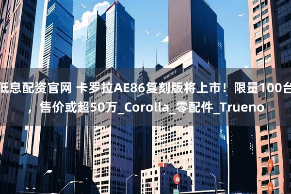 低息配资官网 卡罗拉AE86复刻版将上市！限量100台，售价或超50万_Corolla_零配件_Trueno