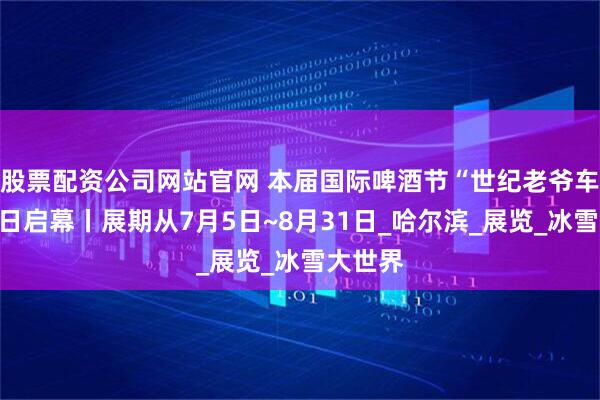 股票配资公司网站官网 本届国际啤酒节“世纪老爷车展”今日启幕丨展期从7月5日~8月31日_哈尔滨_展览_冰雪大世界