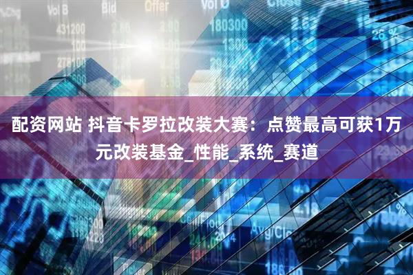 配资网站 抖音卡罗拉改装大赛：点赞最高可获1万元改装基金_性能_系统_赛道