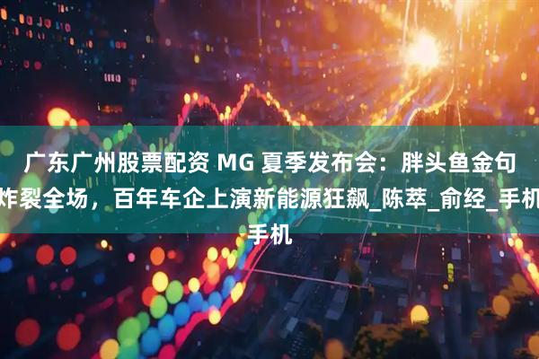 广东广州股票配资 MG 夏季发布会：胖头鱼金句炸裂全场，百年车企上演新能源狂飙_陈萃_俞经_手机