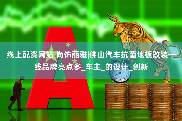 线上配资网站 尚饰丽雅|佛山汽车抗菌地板改装一线品牌亮点多_车主_的设计_创新