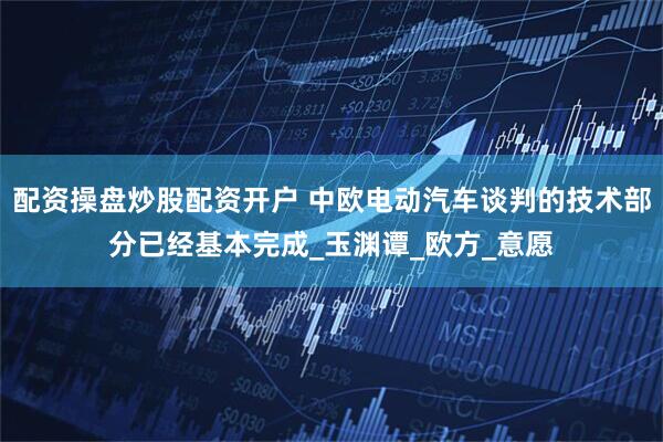 配资操盘炒股配资开户 中欧电动汽车谈判的技术部分已经基本完成_玉渊谭_欧方_意愿