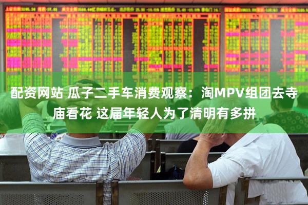 配资网站 瓜子二手车消费观察：淘MPV组团去寺庙看花 这届年轻人为了清明有多拼
