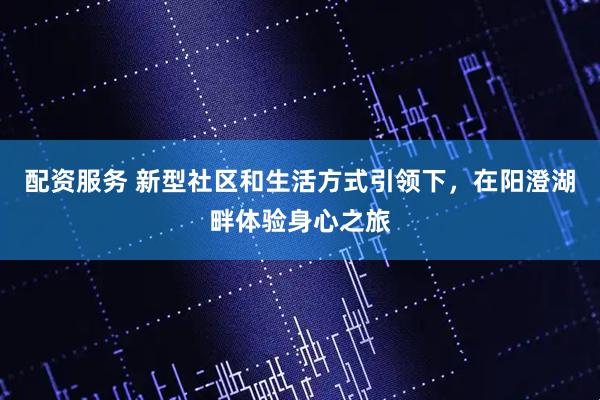 配资服务 新型社区和生活方式引领下，在阳澄湖畔体验身心之旅