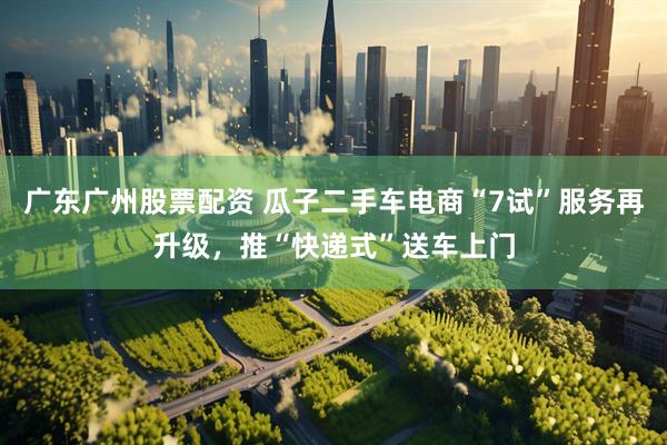 广东广州股票配资 瓜子二手车电商“7试”服务再升级，推“快递式”送车上门