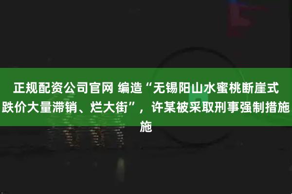 正规配资公司官网 编造“无锡阳山水蜜桃断崖式跌价大量滞销、烂大街”，许某被采取刑事强制措施