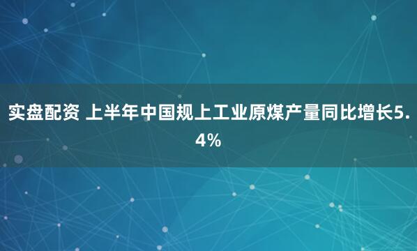 实盘配资 上半年中国规上工业原煤产量同比增长5.4%