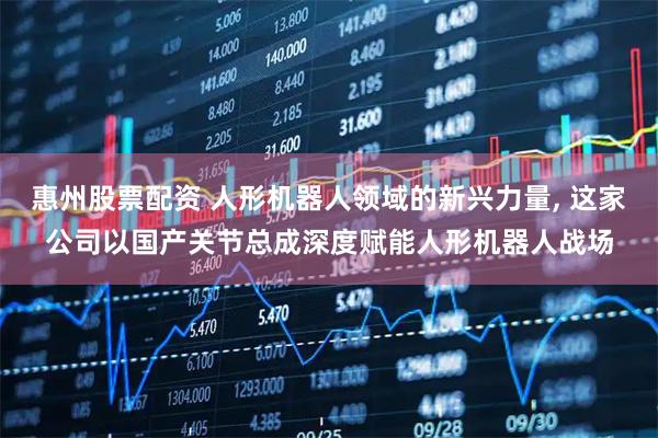 惠州股票配资 人形机器人领域的新兴力量, 这家公司以国产关节总成深度赋能人形机器人战场