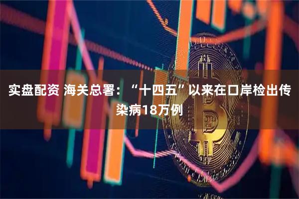 实盘配资 海关总署：“十四五”以来在口岸检出传染病18万例