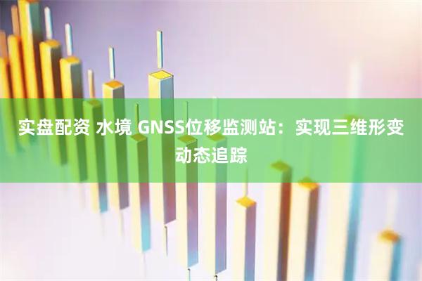 实盘配资 水境 GNSS位移监测站：实现三维形变动态追踪