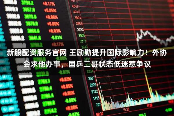 新股配资服务官网 王励勤提升国际影响力！外协会求他办事，国乒二哥状态低迷惹争议
