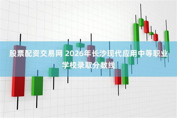 股票配资交易网 2026年长沙现代应用中等职业学校录取分数线
