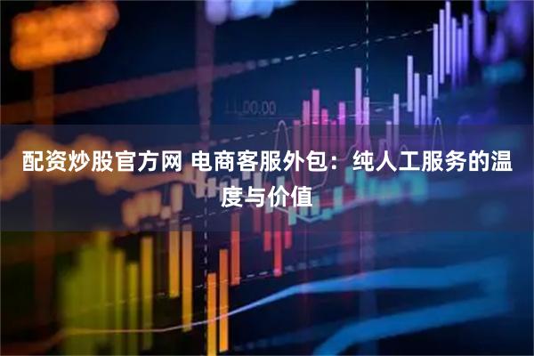 配资炒股官方网 电商客服外包：纯人工服务的温度与价值