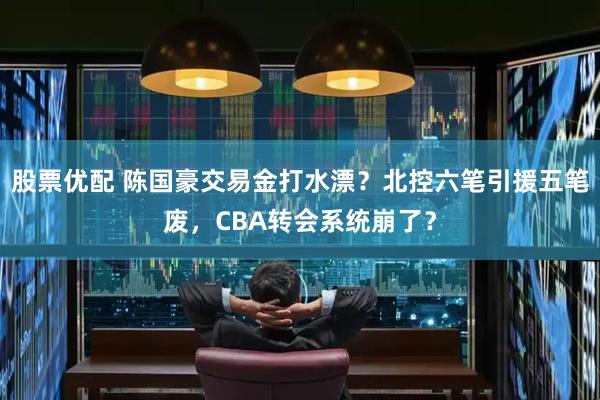 股票优配 陈国豪交易金打水漂？北控六笔引援五笔废，CBA转会系统崩了？
