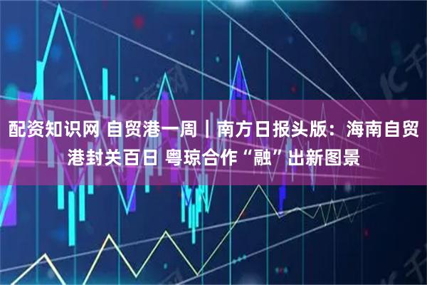 配资知识网 自贸港一周｜南方日报头版：海南自贸港封关百日 粤琼合作“融”出新图景